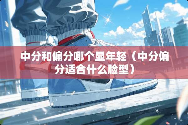 中分和偏分哪个显年轻（中分偏分适合什么脸型）