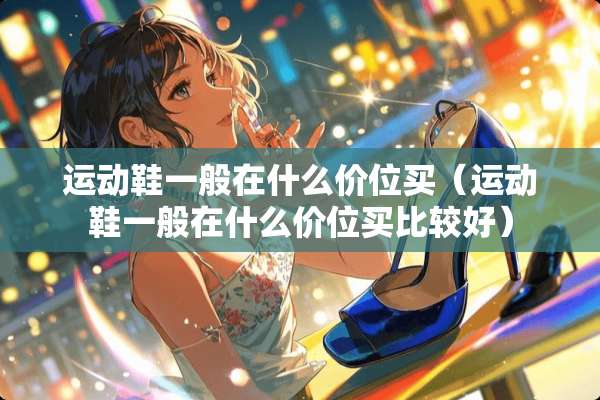 运动鞋一般在什么价位买（运动鞋一般在什么价位买比较好）
