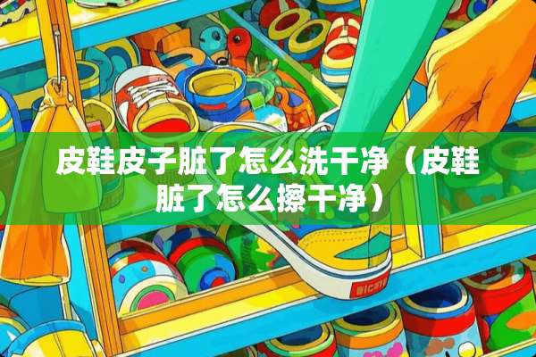 皮鞋皮子脏了怎么洗干净（皮鞋脏了怎么擦干净）