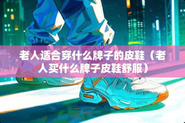 老人适合穿什么牌子的皮鞋（老人买什么牌子皮鞋舒服）