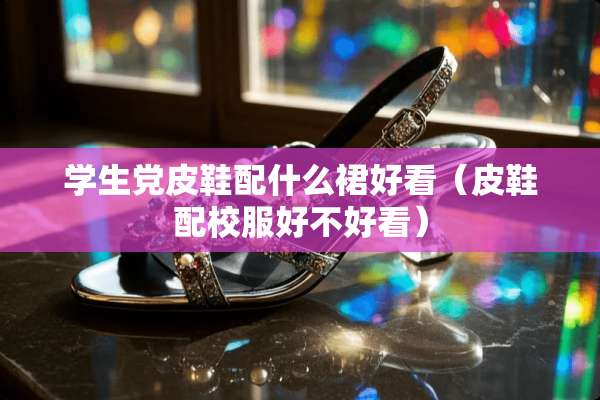 学生*皮鞋配什么裙好看（皮鞋配校服好不好看）