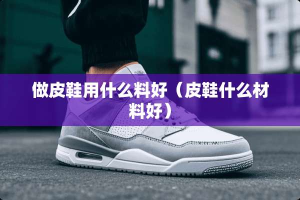 做皮鞋用什么料好（皮鞋什么材料好）