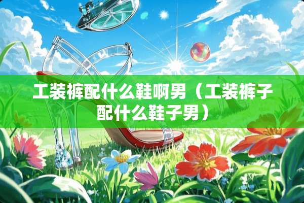 工装裤配什么鞋啊男（工装裤子配什么鞋子男）