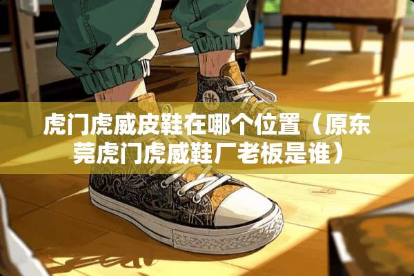 虎门虎威皮鞋在哪个位置（原东莞虎门虎威鞋厂老板是谁）