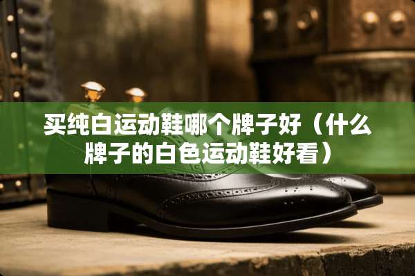 买纯白运动鞋哪个牌子好（什么牌子的白色运动鞋好看）