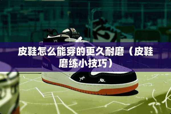 皮鞋怎么能穿的更久耐磨（皮鞋磨练小技巧）