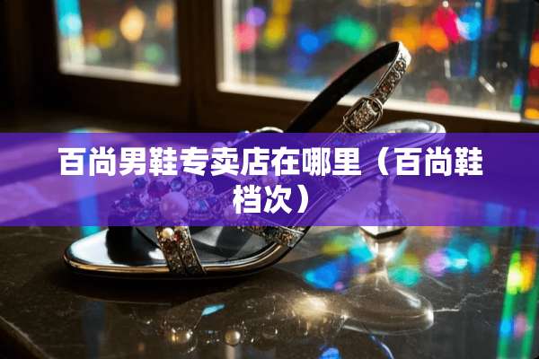 百尚男鞋专卖店在哪里（百尚鞋档次）