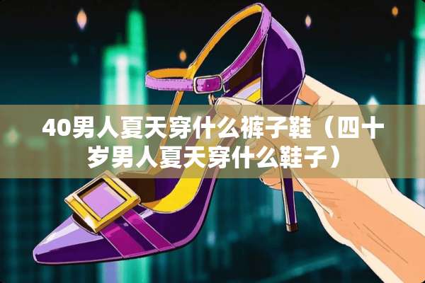 40男人夏天穿什么裤子鞋（四十岁男人夏天穿什么鞋子）