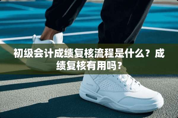 初级会计成绩复核流程是什么？成绩复核有用吗？