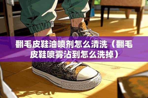 翻毛皮鞋油**怎么清洗（翻毛皮鞋喷雾沾到怎么洗掉）