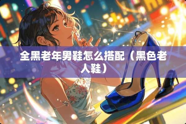 全黑老年男鞋怎么搭配（黑色老人鞋）