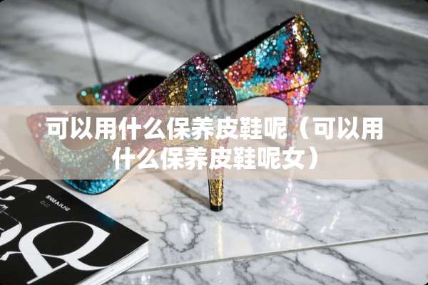 可以用什么保养皮鞋呢（可以用什么保养皮鞋呢女）