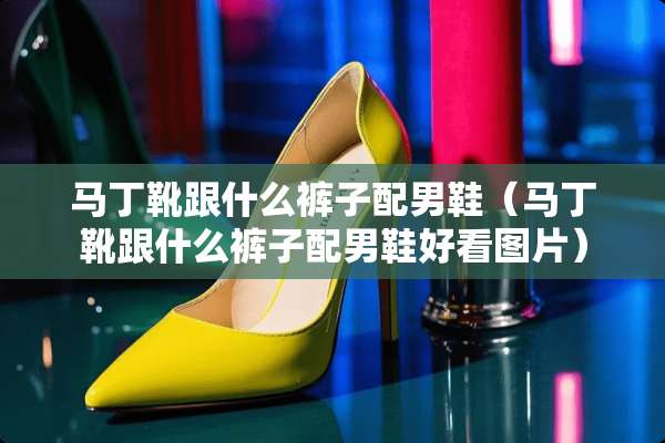 马丁靴跟什么裤子配男鞋（马丁靴跟什么裤子配男鞋好看图片）