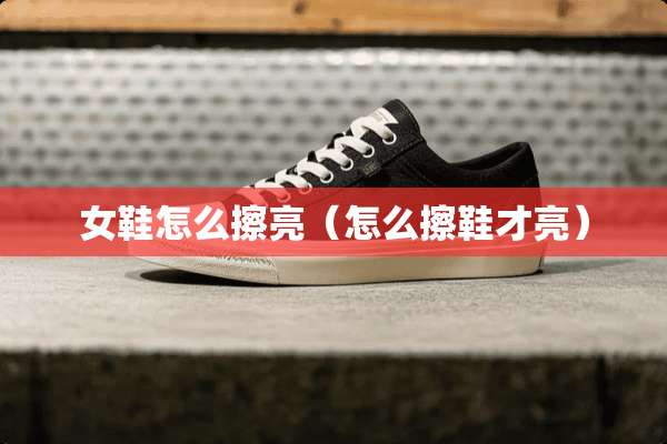 女鞋怎么擦亮（怎么擦鞋才亮）