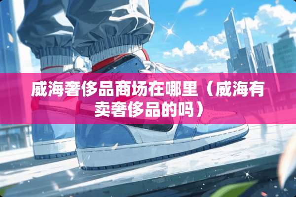 威海奢侈品商场在哪里（威海有卖奢侈品的吗）
