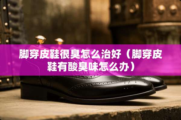 脚穿皮鞋很臭怎么治好（脚穿皮鞋有酸臭味怎么办）
