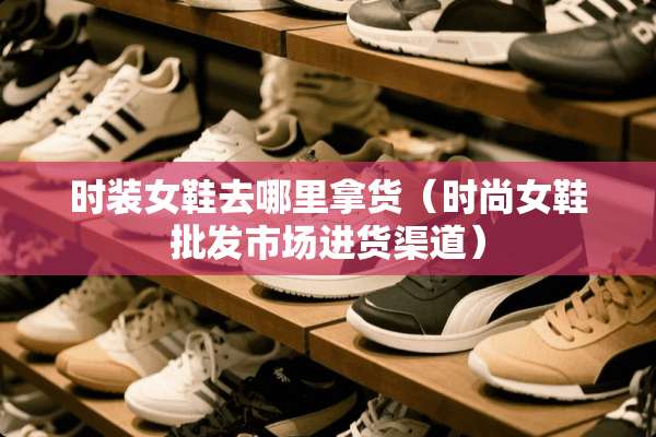 时装女鞋去哪里拿货（时尚女鞋批发市场进货渠道）