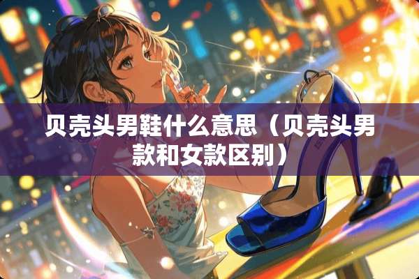 贝壳头男鞋什么意思（贝壳头男款和女款区别）