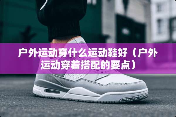 户外运动穿什么运动鞋好（户外运动穿着搭配的要点）