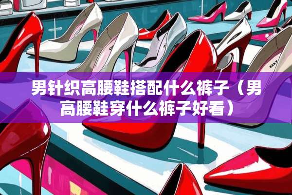 男针织高腰鞋搭配什么裤子（男高腰鞋穿什么裤子好看）
