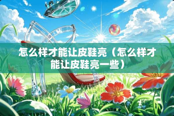 怎么样才能让皮鞋亮（怎么样才能让皮鞋亮一些）