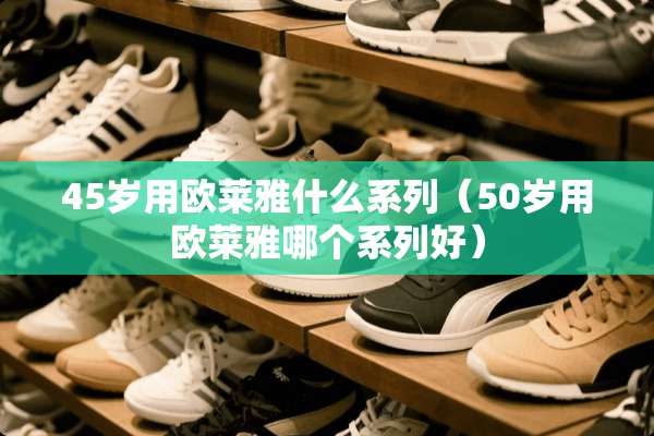 45岁用欧莱雅什么系列（50岁用欧莱雅哪个系列好）