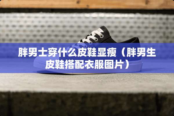胖男士穿什么皮鞋显瘦（胖男生皮鞋搭配衣服图片）