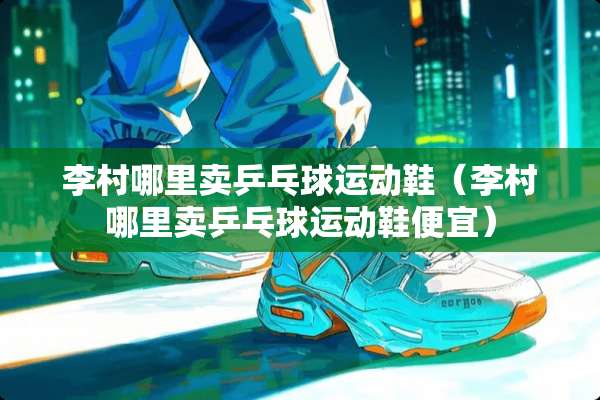 李村哪里卖乒乓球运动鞋（李村哪里卖乒乓球运动鞋便宜）