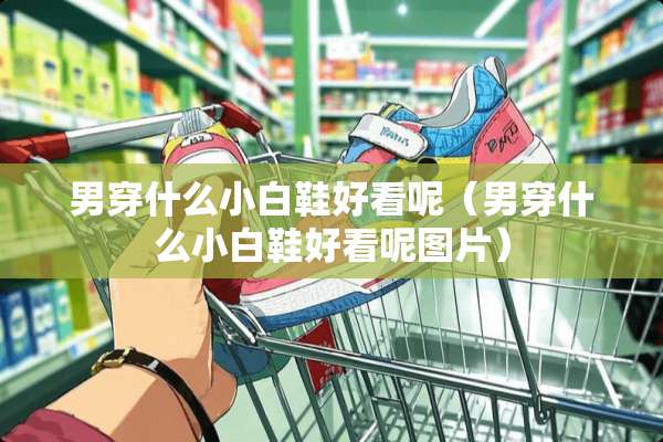男穿什么小白鞋好看呢（男穿什么小白鞋好看呢图片）