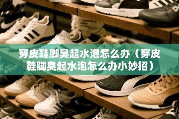 穿皮鞋脚臭起水泡怎么办（穿皮鞋脚臭起水泡怎么办小妙招）