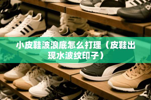小皮鞋波浪底怎么打理（皮鞋出现水波纹印子）