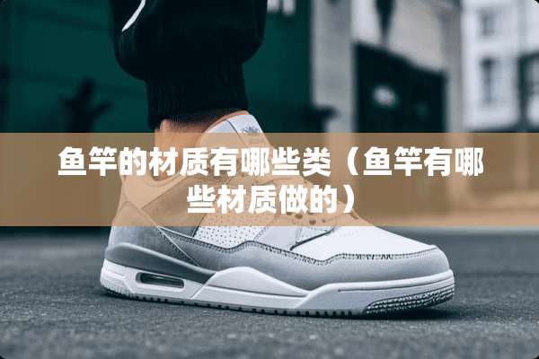 鱼竿的材质有哪些类（鱼竿有哪些材质做的）
