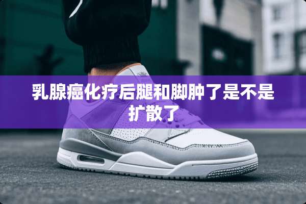*腺癌化疗后腿和脚肿了是不是扩散了