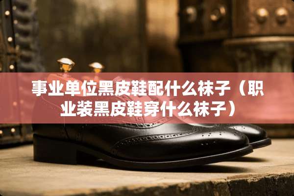 事业单位黑皮鞋配什么袜子（职业装黑皮鞋穿什么袜子）