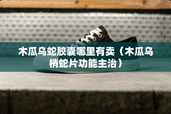 木瓜乌蛇胶囊哪里有卖（木瓜乌梢蛇片功能主治）