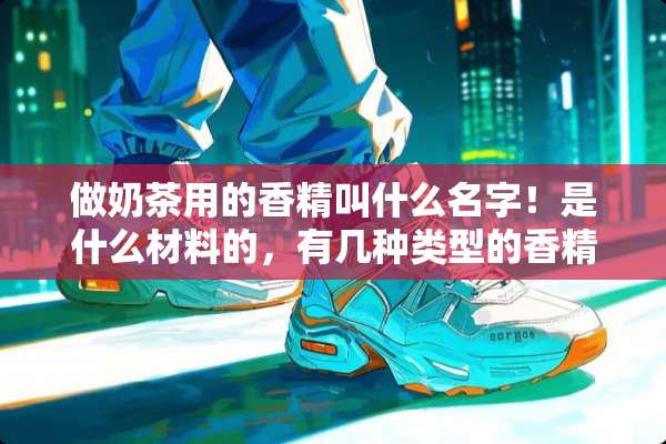 做奶茶用的香精叫什么名字！是什么材料的，有几种类型的香精
