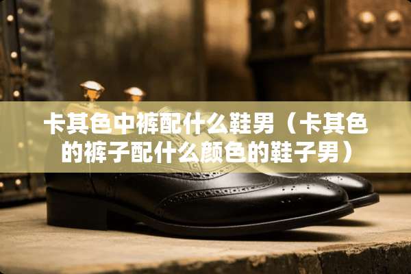卡其色中裤配什么鞋男（卡其色的裤子配什么颜色的鞋子男）
