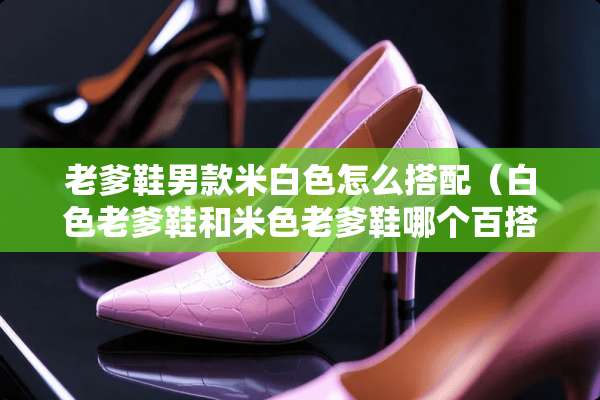老爹鞋男款米白色怎么搭配（白色老爹鞋和米色老爹鞋哪个百搭）