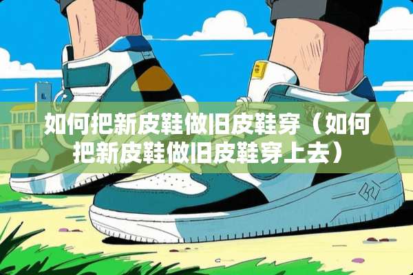 如何把新皮鞋做旧皮鞋穿（如何把新皮鞋做旧皮鞋穿上去）