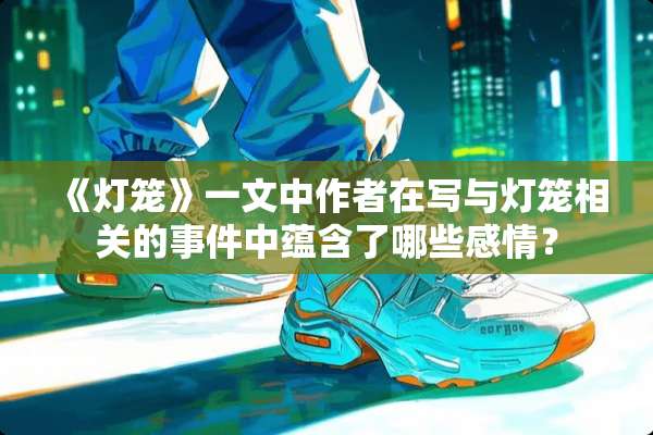 《灯笼》一文中作者在写与灯笼相关的事件中蕴含了哪些感情？