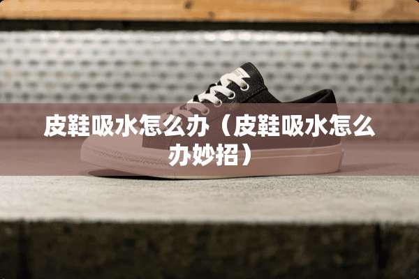 皮鞋吸水怎么办（皮鞋吸水怎么办妙招）