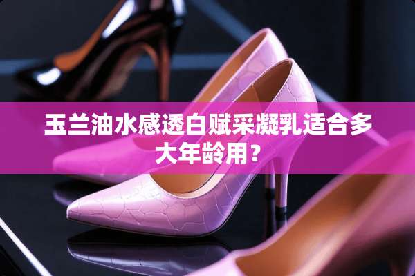 玉兰油水感透白赋采凝*适合多大年龄用？