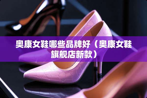 奥康女鞋哪些品牌好（奥康女鞋旗舰店新款）