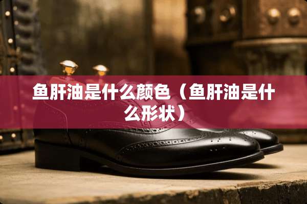 鱼肝油是什么颜色（鱼肝油是什么形状）