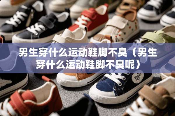 男生穿什么运动鞋脚不臭（男生穿什么运动鞋脚不臭呢）