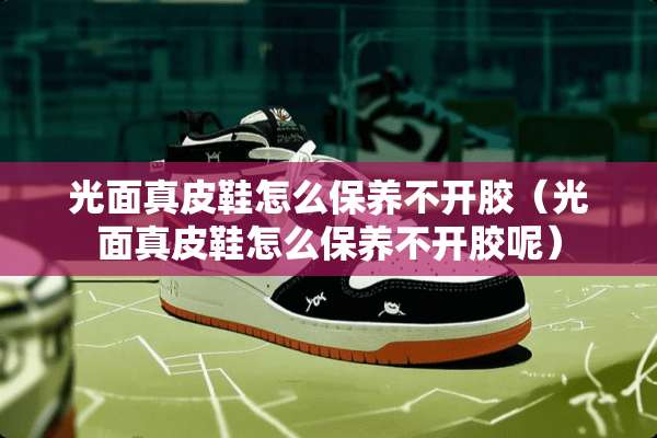 光面真皮鞋怎么保养不开胶（光面真皮鞋怎么保养不开胶呢）