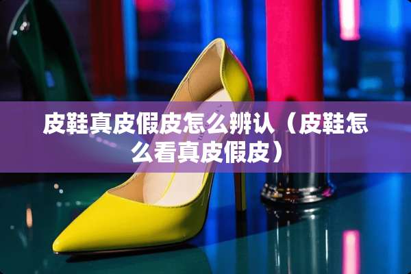 皮鞋真皮假皮怎么辨认（皮鞋怎么看真皮假皮）