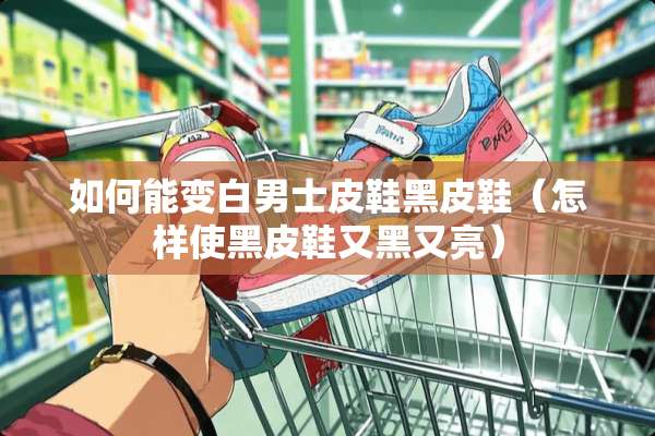 如何能变白男士皮鞋黑皮鞋（怎样使黑皮鞋又黑又亮）