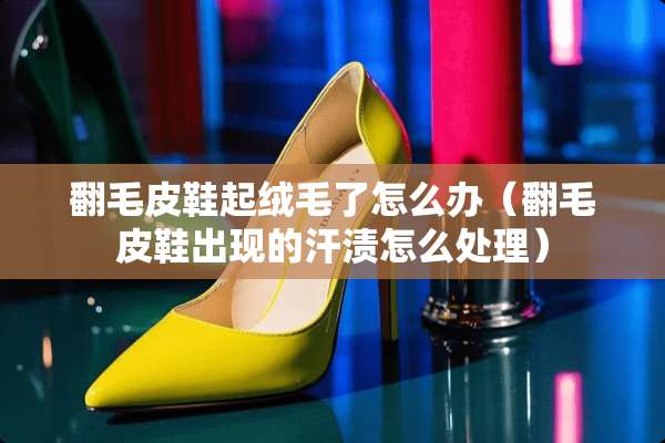翻毛皮鞋起绒毛了怎么办（翻毛皮鞋出现的汗渍怎么处理）