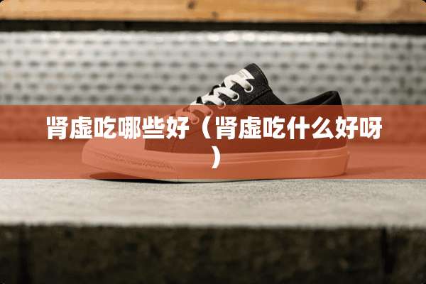 肾虚吃哪些好（肾虚吃什么好呀）